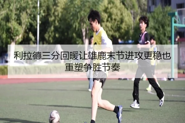 利拉德三分回暖让雄鹿末节进攻更稳也重塑争胜节奏